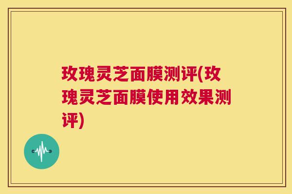 玫瑰灵芝面膜测评(玫瑰灵芝面膜使用效果测评) 第1张 玫瑰灵芝面膜测评(玫瑰灵芝面膜使用效果测评) 第1张