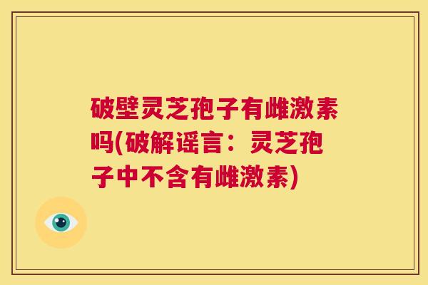 破壁灵芝孢子有雌激素吗(破解谣言:灵芝孢子中不含有雌激素) 第1张 破壁灵芝孢子有雌激素吗(破解谣言:灵芝孢子中不含有雌激素) 第1张