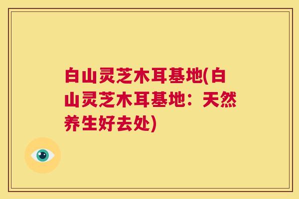 白山灵芝木耳基地(白山灵芝木耳基地:天然养生好去处) 第1张 白山灵芝木耳基地(白山灵芝木耳基地:天然养生好去处) 第1张