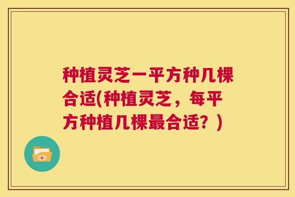 种植灵芝一平方种几棵合适(种植灵芝,每平方种植几棵最合适?) 第1张 种植灵芝一平方种几棵合适(种植灵芝,每平方种植几棵最合适?) 第1张