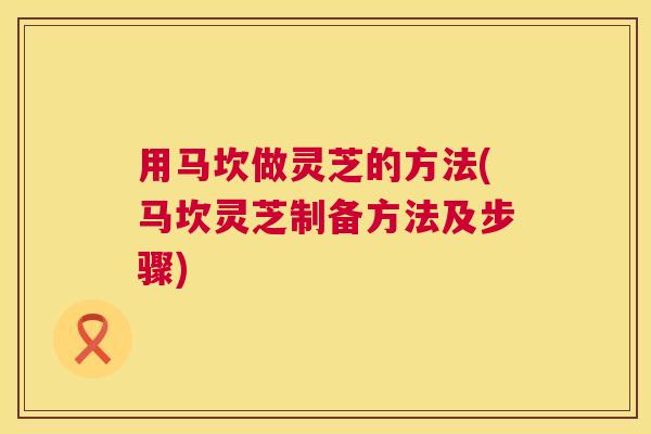 用马坎做灵芝的方法(马坎灵芝制备方法及步骤) 第1张 用马坎做灵芝的方法(马坎灵芝制备方法及步骤) 第1张