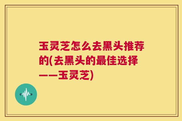 玉灵芝怎么去黑头推荐的(去黑头的最佳选择——玉灵芝)  第1张