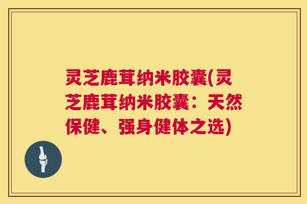 灵芝鹿茸纳米胶囊(灵芝鹿茸纳米胶囊:天然保健、强身健体之选) 第1张 灵芝鹿茸纳米胶囊(灵芝鹿茸纳米胶囊:天然保健、强身健体之选) 第1张