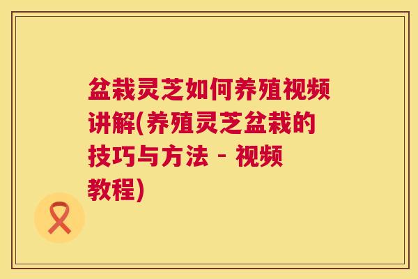 盆栽灵芝如何养殖视频讲解(养殖灵芝盆栽的技巧与方法 - 视频教程) 第1张 盆栽灵芝如何养殖视频讲解(养殖灵芝盆栽的技巧与方法 - 视频教程) 第1张