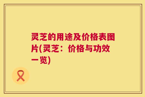 灵芝的用途及价格表图片(灵芝:价格与功效一览) 第1张 灵芝的用途及价格表图片(灵芝:价格与功效一览) 第1张