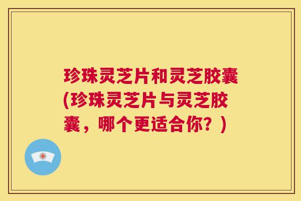 珍珠灵芝片和灵芝胶囊(珍珠灵芝片与灵芝胶囊,哪个更适合你?) 第1张 珍珠灵芝片和灵芝胶囊(珍珠灵芝片与灵芝胶囊,哪个更适合你?) 第1张