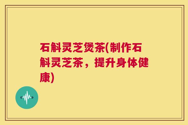 石斛灵芝煲茶(制作石斛灵芝茶,提升身体健康) 第1张 石斛灵芝煲茶(制作石斛灵芝茶,提升身体健康) 第1张