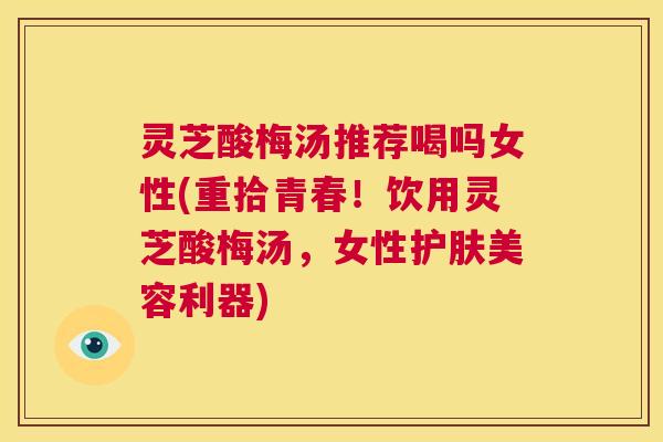 灵芝酸梅汤推荐喝吗女性(重拾青春！饮用灵芝酸梅汤，女性护肤美容利器)  第1张