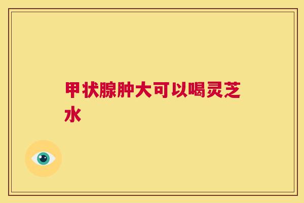 甲状腺肿大可以喝灵芝水 第1张 甲状腺肿大可以喝灵芝水 第1张