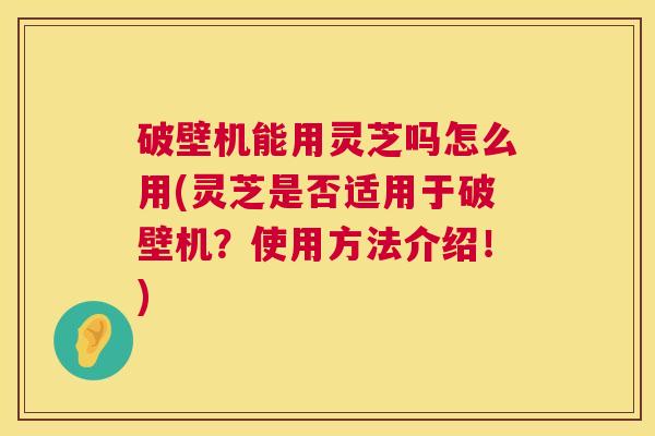破壁机能用灵芝吗怎么用(灵芝是否适用于破壁机?使用方法介绍!) 第1张 破壁机能用灵芝吗怎么用(灵芝是否适用于破壁机?使用方法介绍!) 第1张