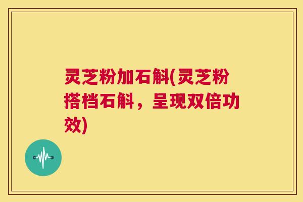 灵芝粉加石斛(灵芝粉搭档石斛，呈现双倍功效)  第1张