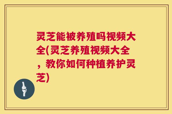 灵芝能被养殖吗视频大全(灵芝养殖视频大全,教你如何种植养护灵芝) 第1张 灵芝能被养殖吗视频大全(灵芝养殖视频大全,教你如何种植养护灵芝) 第1张