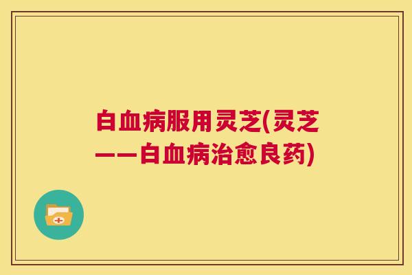 白血病服用灵芝(灵芝——白血病治愈良药) 第1张 白血病服用灵芝(灵芝——白血病治愈良药) 第1张