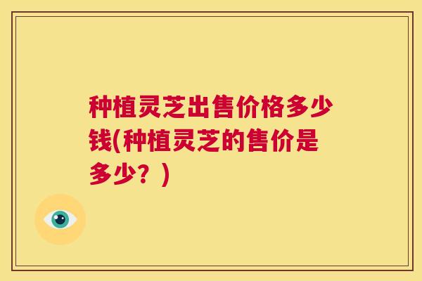 种植灵芝出售价格多少钱(种植灵芝的售价是多少?) 第1张 种植灵芝出售价格多少钱(种植灵芝的售价是多少?) 第1张