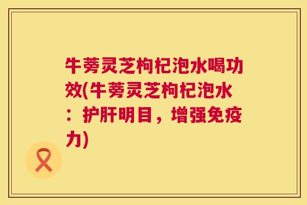 牛蒡灵芝枸杞泡水喝功效(牛蒡灵芝枸杞泡水:护肝明目,增强免疫力) 第1张 牛蒡灵芝枸杞泡水喝功效(牛蒡灵芝枸杞泡水:护肝明目,增强免疫力) 第1张