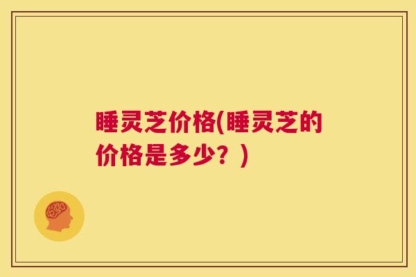 睡灵芝价格(睡灵芝的价格是多少?) 第1张 睡灵芝价格(睡灵芝的价格是多少?) 第1张