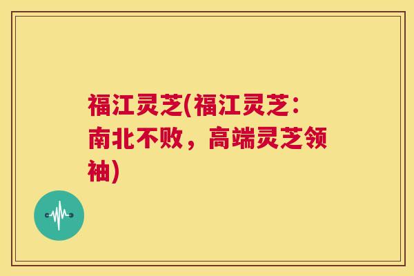 福江灵芝(福江灵芝:南北不败,高端灵芝领袖) 第1张 福江灵芝(福江灵芝:南北不败,高端灵芝领袖) 第1张