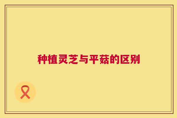种植灵芝与平菇的区别 第1张 种植灵芝与平菇的区别 第1张