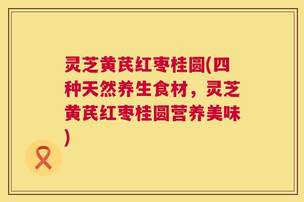 灵芝黄芪红枣桂圆(四种天然养生食材，灵芝黄芪红枣桂圆营养美味)  第1张