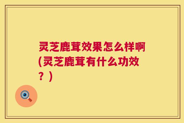 灵芝鹿茸效果怎么样啊(灵芝鹿茸有什么功效?) 第1张 灵芝鹿茸效果怎么样啊(灵芝鹿茸有什么功效?) 第1张