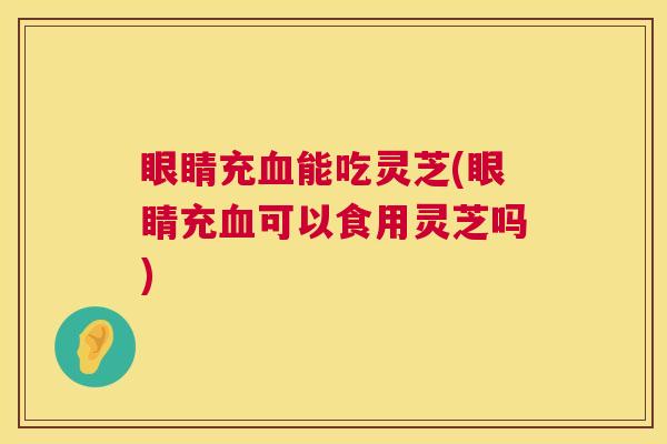 眼睛充血能吃灵芝(眼睛充血可以食用灵芝吗) 第1张 眼睛充血能吃灵芝(眼睛充血可以食用灵芝吗) 第1张