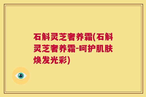 石斛灵芝奢养霜(石斛灵芝奢养霜-呵护肌肤焕发光彩) 第1张 石斛灵芝奢养霜(石斛灵芝奢养霜-呵护肌肤焕发光彩) 第1张
