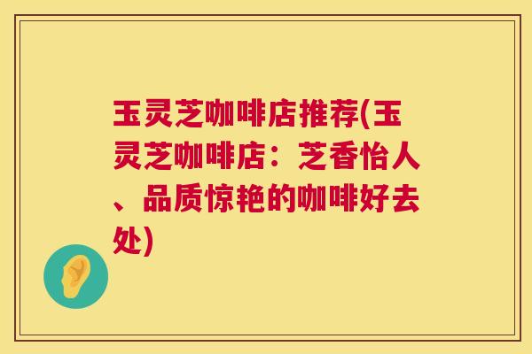 玉灵芝咖啡店推荐(玉灵芝咖啡店:芝香怡人、品质惊艳的咖啡好去处) 第1张 玉灵芝咖啡店推荐(玉灵芝咖啡店:芝香怡人、品质惊艳的咖啡好去处) 第1张
