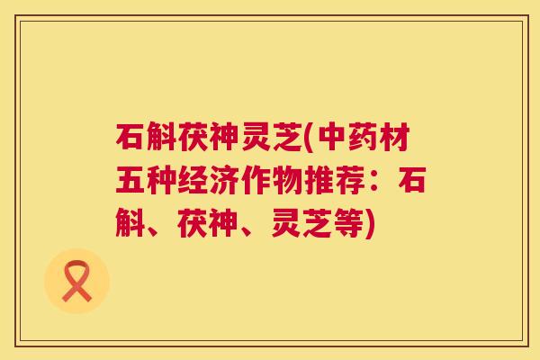 石斛茯神灵芝(中药材五种经济作物推荐:石斛、茯神、灵芝等) 第1张 石斛茯神灵芝(中药材五种经济作物推荐:石斛、茯神、灵芝等) 第1张