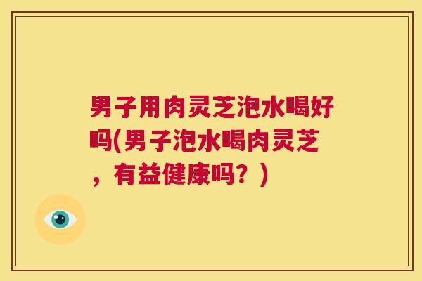 男子用肉灵芝泡水喝好吗(男子泡水喝肉灵芝,有益健康吗?) 第1张 男子用肉灵芝泡水喝好吗(男子泡水喝肉灵芝,有益健康吗?) 第1张