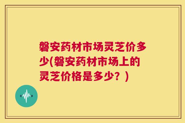 磐安药材市场灵芝价多少(磐安药材市场上的灵芝价格是多少?) 第1张 磐安药材市场灵芝价多少(磐安药材市场上的灵芝价格是多少?) 第1张