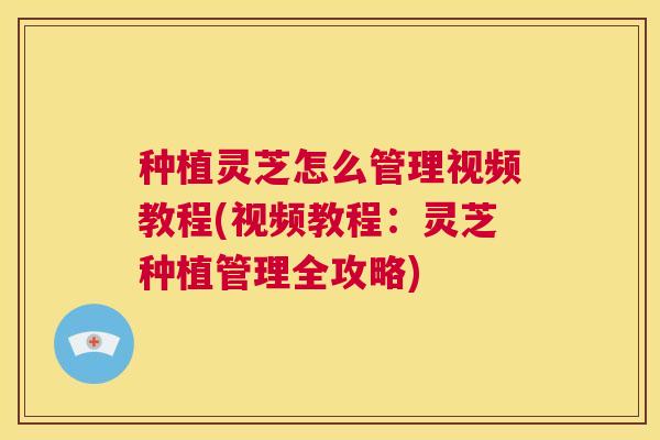 种植灵芝怎么管理视频教程(视频教程:灵芝种植管理全攻略) 第1张 种植灵芝怎么管理视频教程(视频教程:灵芝种植管理全攻略) 第1张
