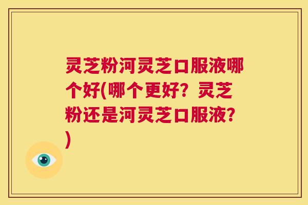 灵芝粉河灵芝口服液哪个好(哪个更好？灵芝粉还是河灵芝口服液？)  第1张