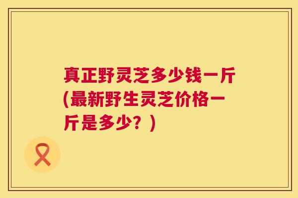 真正野灵芝多少钱一斤(最新野生灵芝价格一斤是多少?) 第1张 真正野灵芝多少钱一斤(最新野生灵芝价格一斤是多少?) 第1张