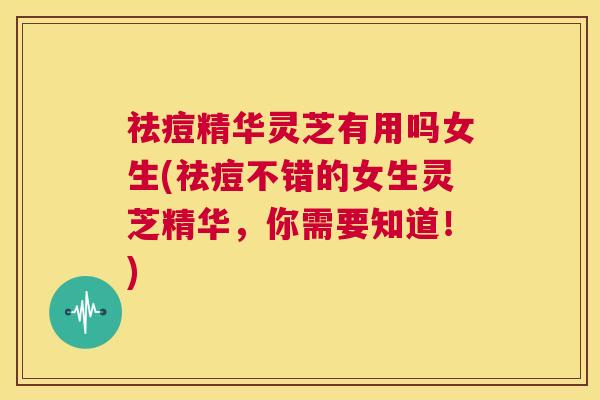 祛痘精华灵芝有用吗女生(祛痘不错的女生灵芝精华,你需要知道!) 第1张 祛痘精华灵芝有用吗女生(祛痘不错的女生灵芝精华,你需要知道!) 第1张