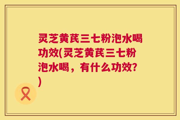 灵芝黄芪三七粉泡水喝功效(灵芝黄芪三七粉泡水喝，有什么功效？)  第1张