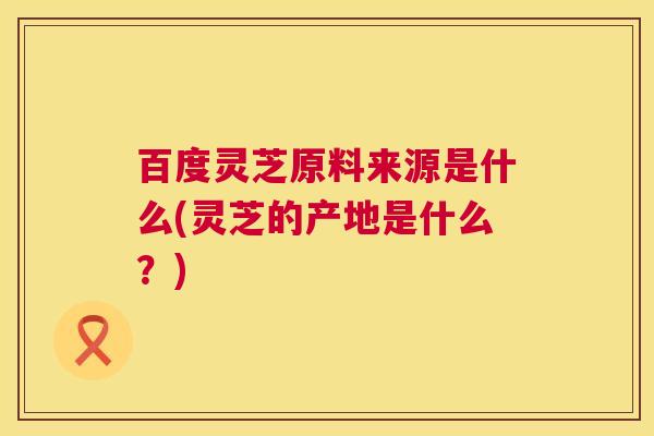 百度灵芝原料来源是什么(灵芝的产地是什么?) 第1张 百度灵芝原料来源是什么(灵芝的产地是什么?) 第1张