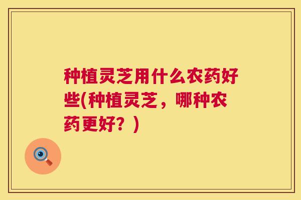 种植灵芝用什么农药好些(种植灵芝,哪种农药更好?) 第1张 种植灵芝用什么农药好些(种植灵芝,哪种农药更好?) 第1张