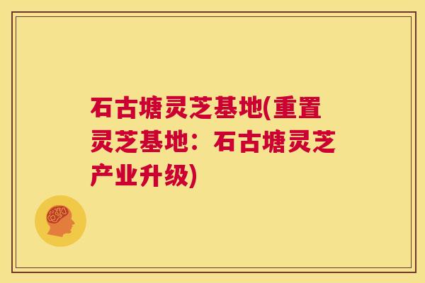 石古塘灵芝基地(重置灵芝基地:石古塘灵芝产业升级) 第1张 石古塘灵芝基地(重置灵芝基地:石古塘灵芝产业升级) 第1张