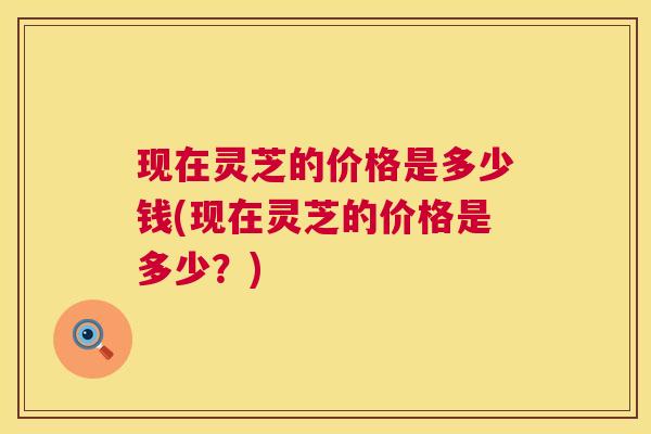 现在灵芝的价格是多少钱(现在灵芝的价格是多少?) 第1张 现在灵芝的价格是多少钱(现在灵芝的价格是多少?) 第1张