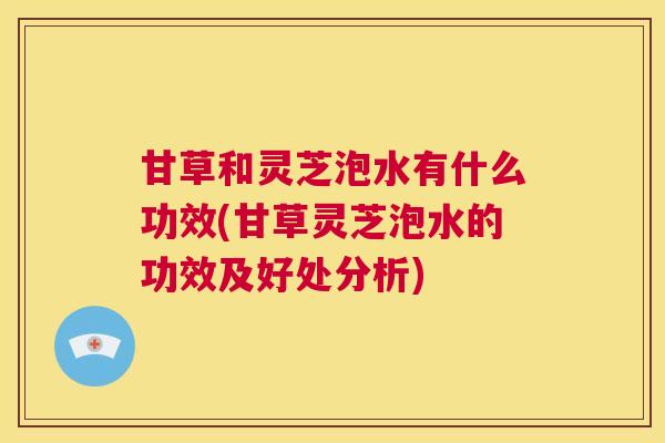 甘草和灵芝泡水有什么功效(甘草灵芝泡水的功效及好处分析)  第1张