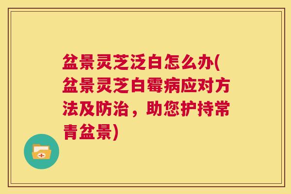 盆景灵芝泛白怎么办(盆景灵芝白霉病应对方法及防治,助您护持常青盆景) 第1张 盆景灵芝泛白怎么办(盆景灵芝白霉病应对方法及防治,助您护持常青盆景) 第1张