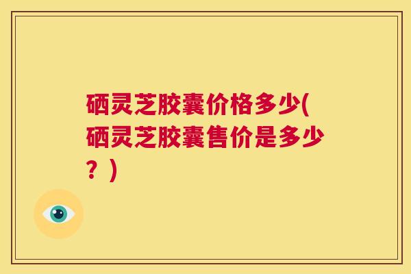 硒灵芝胶囊价格多少(硒灵芝胶囊售价是多少?) 第1张 硒灵芝胶囊价格多少(硒灵芝胶囊售价是多少?) 第1张