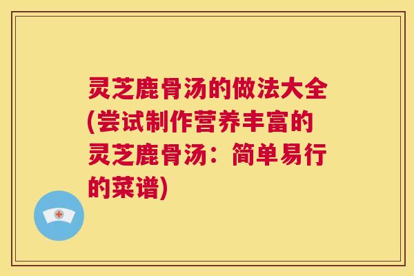 灵芝鹿骨汤的做法大全(尝试制作营养丰富的灵芝鹿骨汤:简单易行的菜谱) 第1张 灵芝鹿骨汤的做法大全(尝试制作营养丰富的灵芝鹿骨汤:简单易行的菜谱) 第1张