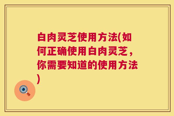 白肉灵芝使用方法(如何正确使用白肉灵芝,你需要知道的使用方法) 第1张 白肉灵芝使用方法(如何正确使用白肉灵芝,你需要知道的使用方法) 第1张