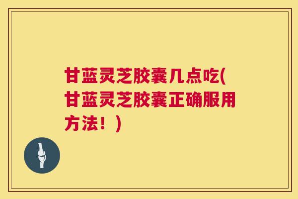 甘蓝灵芝胶囊几点吃(甘蓝灵芝胶囊正确服用方法!) 第1张 甘蓝灵芝胶囊几点吃(甘蓝灵芝胶囊正确服用方法!) 第1张