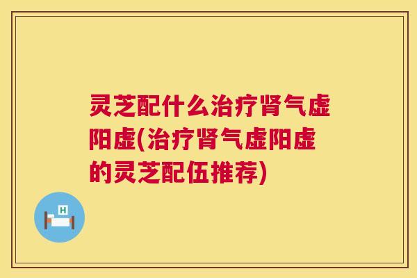 灵芝配什么治疗肾气虚阳虚(治疗肾气虚阳虚的灵芝配伍推荐) 第1张 灵芝配什么治疗肾气虚阳虚(治疗肾气虚阳虚的灵芝配伍推荐) 第1张