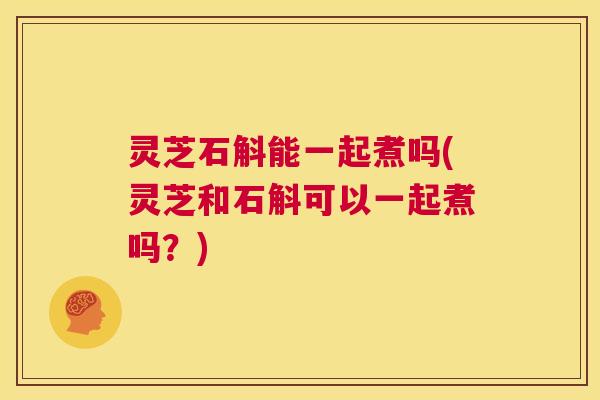 灵芝石斛能一起煮吗(灵芝和石斛可以一起煮吗?) 第1张 灵芝石斛能一起煮吗(灵芝和石斛可以一起煮吗?) 第1张