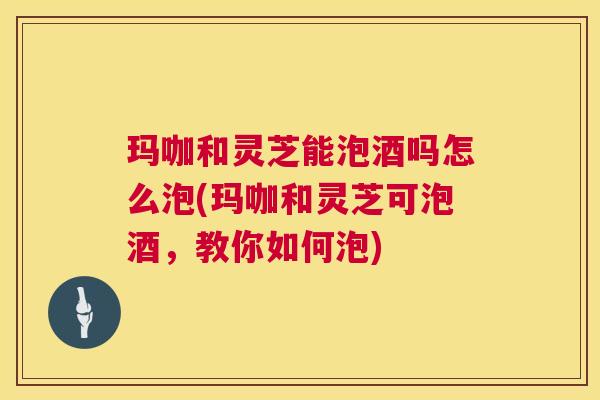玛咖和灵芝能泡酒吗怎么泡(玛咖和灵芝可泡酒，教你如何泡)  第1张