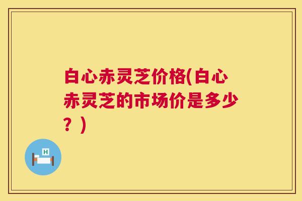 白心赤灵芝价格(白心赤灵芝的市场价是多少?) 第1张 白心赤灵芝价格(白心赤灵芝的市场价是多少?) 第1张