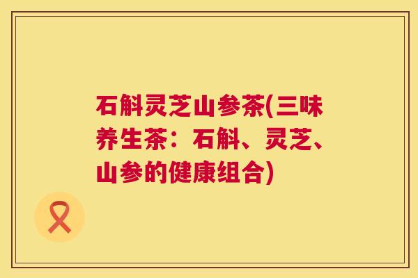 石斛灵芝山参茶(三味养生茶:石斛、灵芝、山参的健康组合) 第1张 石斛灵芝山参茶(三味养生茶:石斛、灵芝、山参的健康组合) 第1张